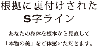 根拠に裏付けされたS字ライン-あなたの身体を根本から見直して「本物の美」をご体感いただきます。